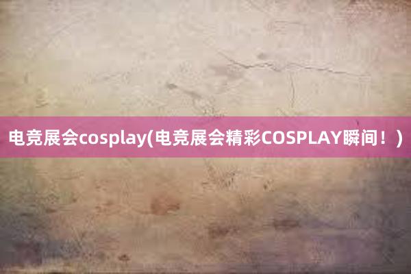电竞展会cosplay(电竞展会精彩COSPLAY瞬间！)